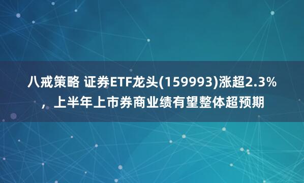 八戒策略 证券ETF龙头(159993)涨超2.3%，上半年上市券商业绩有望整体超预期