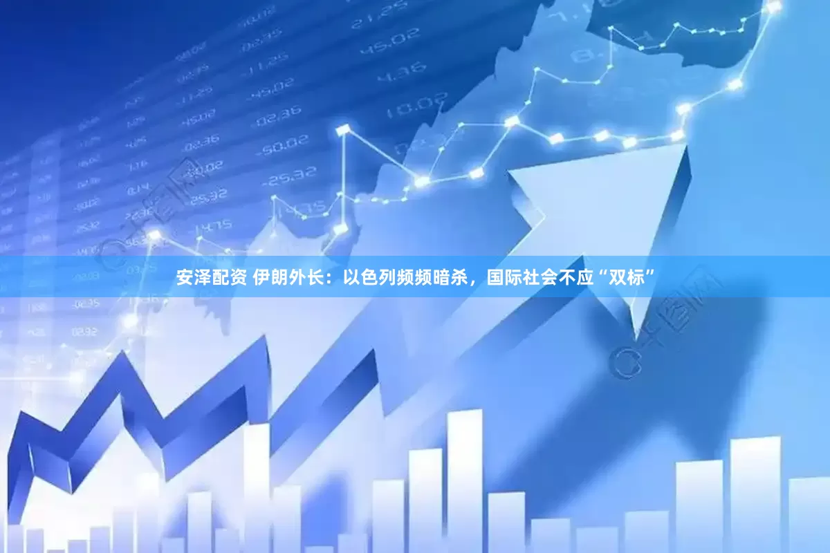 安泽配资 伊朗外长：以色列频频暗杀，国际社会不应“双标”