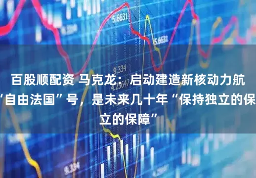 百股顺配资 马克龙：启动建造新核动力航母“自由法国”号，是未来几十年“保持独立的保障”