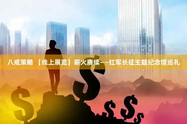 八戒策略 【线上展览】薪火赓续——红军长征主题纪念馆巡礼