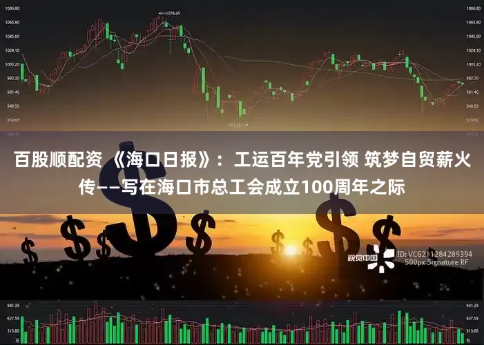 百股顺配资 《海口日报》：工运百年党引领 筑梦自贸薪火传——写在海口市总工会成立100周年之际