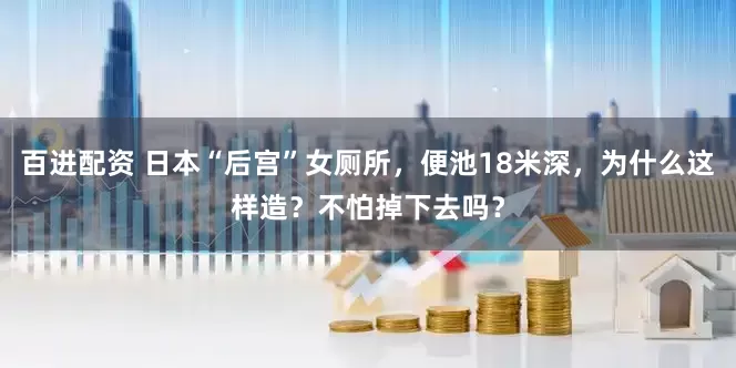 百进配资 日本“后宫”女厕所，便池18米深，为什么这样造？不怕掉下去吗？